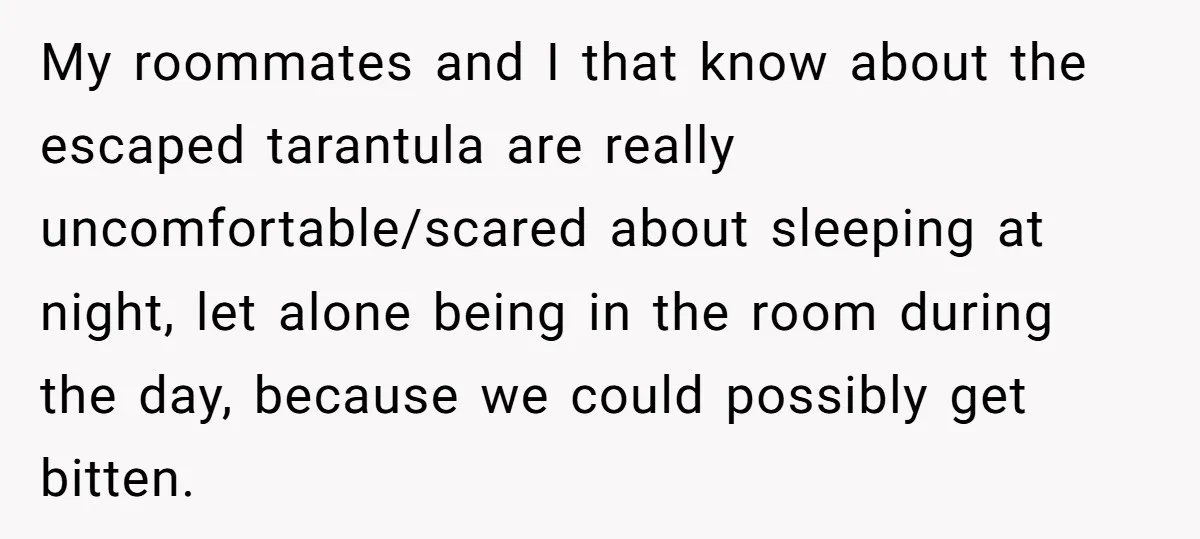 My roommates and I that know about the escaped tarantula are really uncomfortable/scared about sleeping at night, let alone being in the room during the day, because we could possibly...