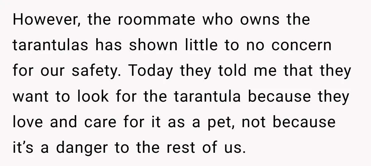 However, the roommate who owns the tarantulas has shown little to no concern for our safety. Today they told me that they want to look for the tarantula because they...