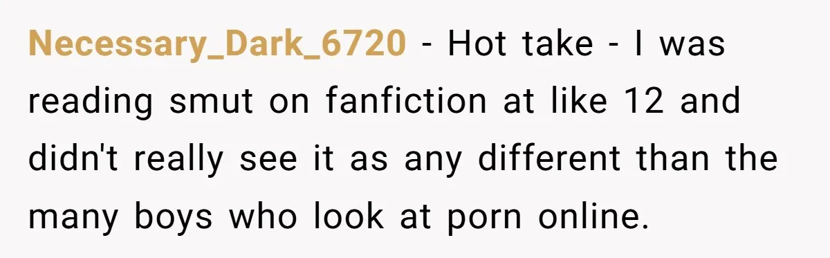Necessary_Dark_6720 − Hot take - I was reading smut on fanfiction at like 12 and didn't really see it as any different than the many boys who look at porn...