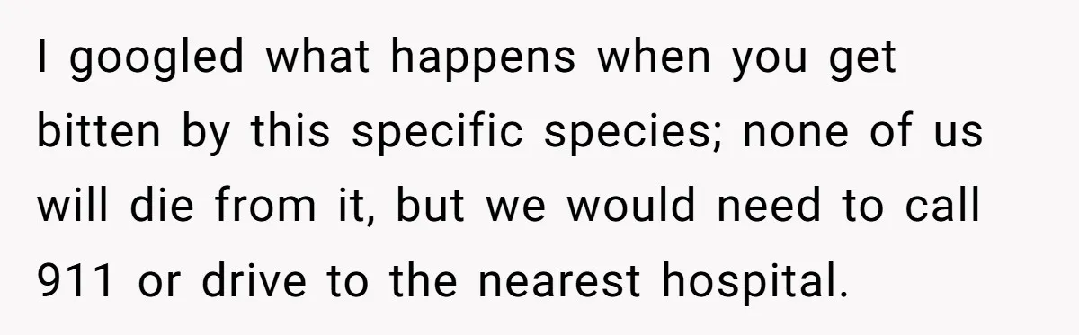 I googled what happens when you get bitten by this specific species; none of us will die from it, but we would need to call 911 or drive to the...
