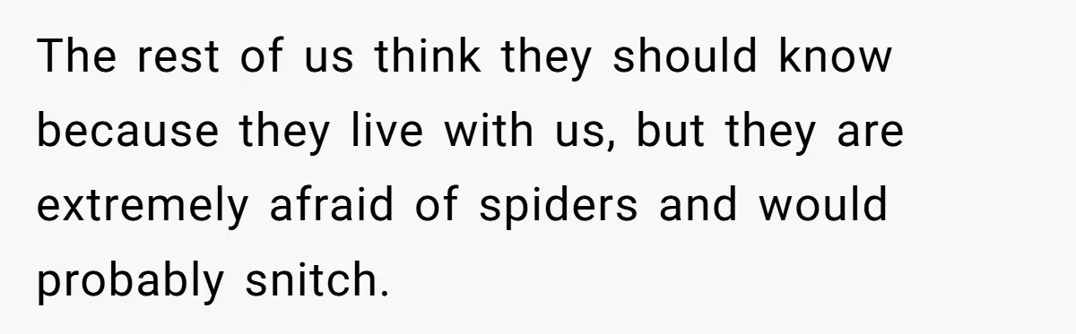 The rest of us think they should know because they live with us, but they are extremely afraid of spiders and would probably snitch.