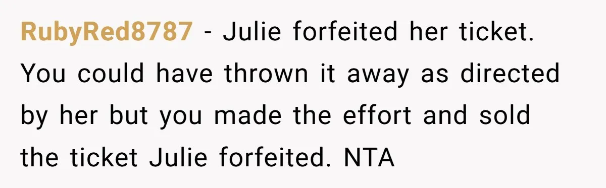 RubyRed8787 - Julie forfeited her ticket. You could have thrown it away as directed by her but you made the effort and sold the ticket Julie forfeited. NTA