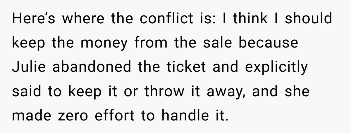 Here’s where the conflict is: I think I should keep the money from the sale because Julie abandoned the ticket and explicitly said to keep it or throw it away,...