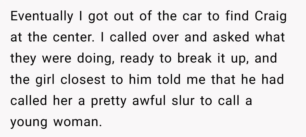 Eventually I got out of the car to find Craig at the center. I called over and asked what they were doing, ready to break it up, and the girl...