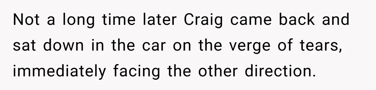 Not a long time later Craig came back and sat down in the car on the verge of tears, immediately facing the other direction.