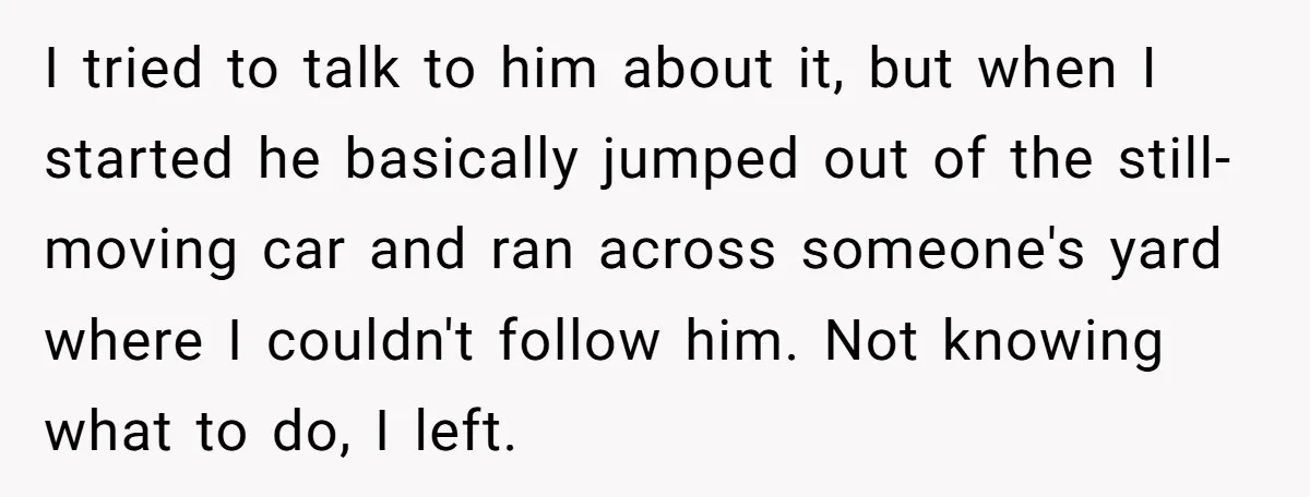 I tried to talk to him about it, but when I started he basically jumped out of the still-moving car and ran across someone's yard where I couldn't follow him....