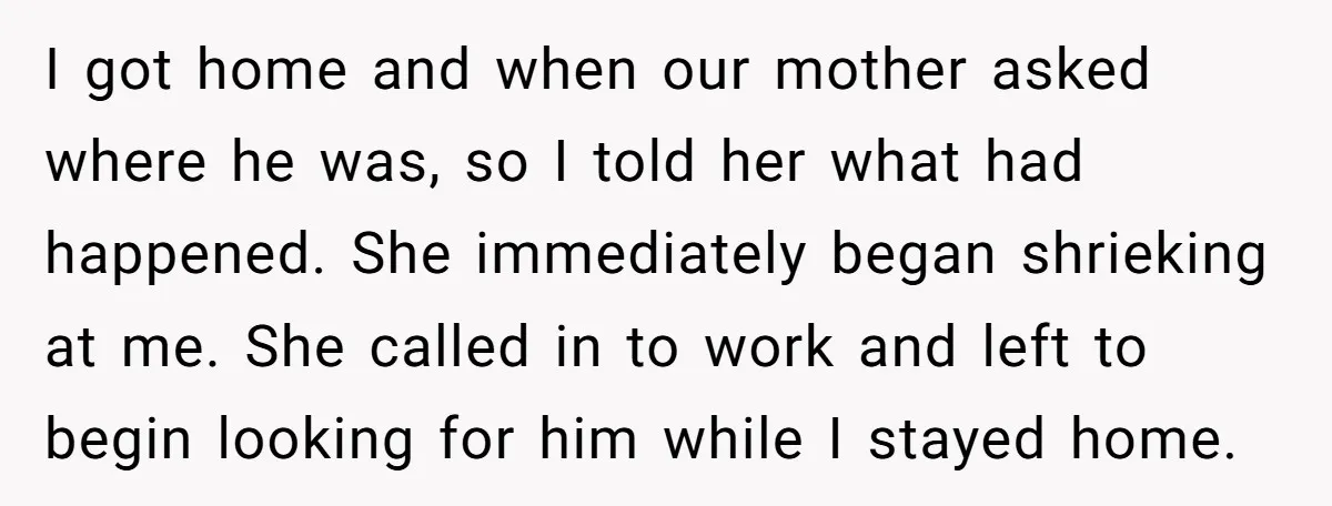I got home and when our mother asked where he was, so I told her what had happened. She immediately began shrieking at me. She called in to work and...