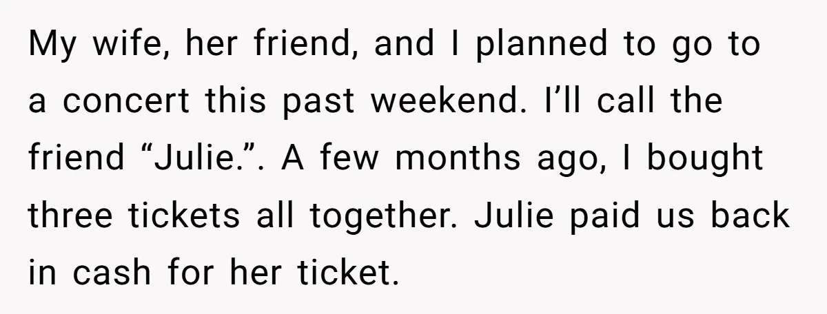 My wife, her friend, and I planned to go to a concert this past weekend. I’ll call the friend “Julie.”. A few months ago, I bought three tickets all together....