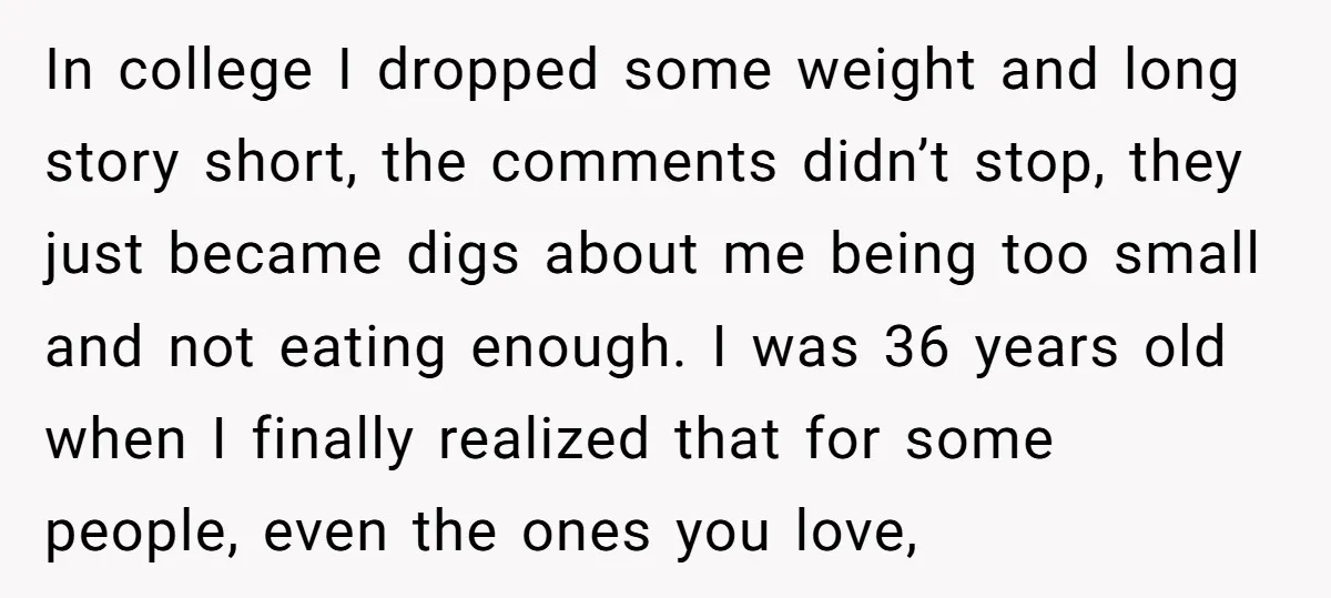 In college I dropped some weight and long story short, the comments didn’t stop, they just became digs about me being too small and not eating enough. I was 36...