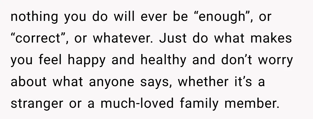 nothing you do will ever be “enough”, or “correct”, or whatever. Just do what makes you feel happy and healthy and don’t worry about what anyone says, whether it’s a...