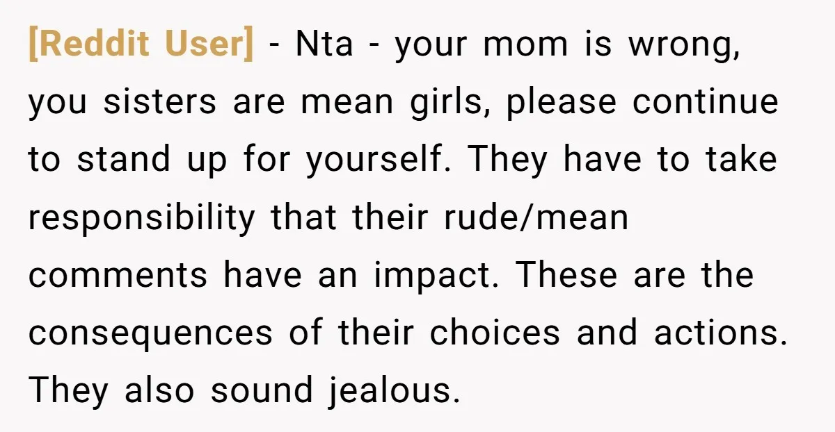 [Reddit User] − Nta - your mom is wrong, you sisters are mean girls, please continue to stand up for yourself. They have to take responsibility that their rude/mean comments...