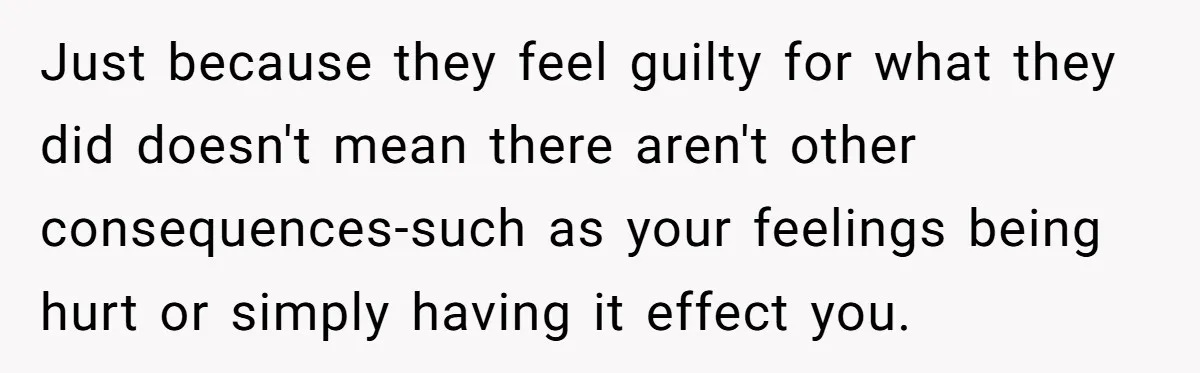 Just because they feel guilty for what they did doesn't mean there aren't other consequences-such as your feelings being hurt or simply having it effect you.