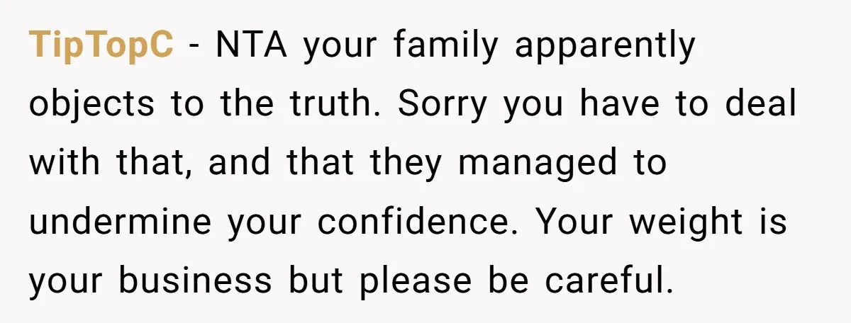 TipTopC − NTA your family apparently objects to the truth. Sorry you have to deal with that, and that they managed to undermine your confidence. Your weight is your business...