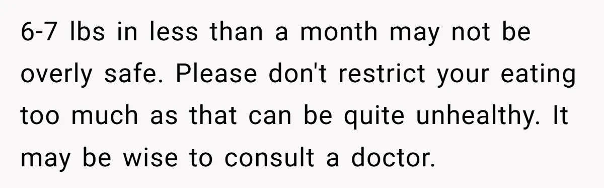 6-7 lbs in less than a month may not be overly safe. Please don't restrict your eating too much as that can be quite unhealthy. It may be wise to...
