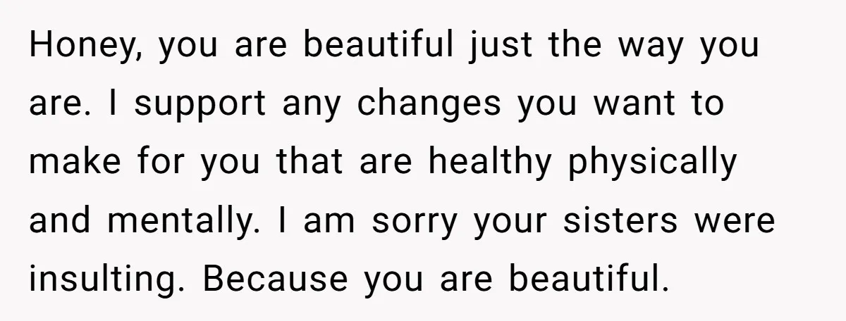 Honey, you are beautiful just the way you are. I support any changes you want to make for you that are healthy physically and mentally. I am sorry your sisters...