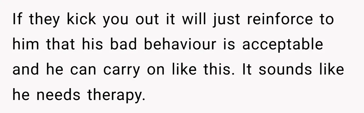 If they kick you out it will just reinforce to him that his bad behaviour is acceptable and he can carry on like this. It sounds like he needs therapy.