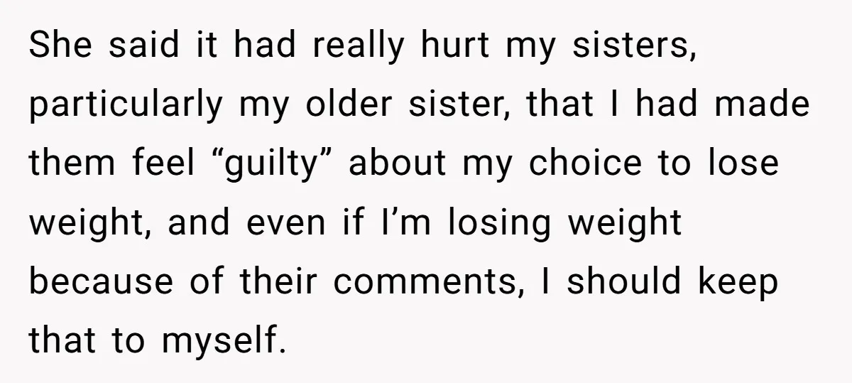 She said it had really hurt my sisters, particularly my older sister, that I had made them feel “guilty” about my choice to lose weight, and even if I’m losing...