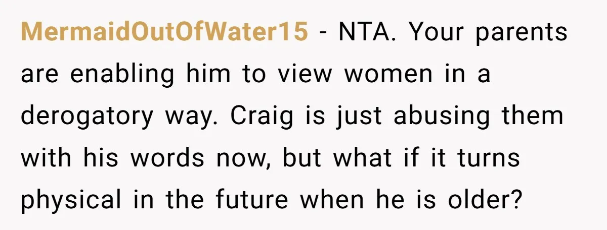 MermaidOutOfWater15 − NTA. Your parents are enabling him to view women in a derogatory way. Craig is just abusing them with his words now, but what if it turns physical...