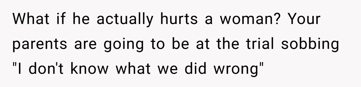 What if he actually hurts a woman? Your parents are going to be at the trial sobbing "I don't know what we did wrong"