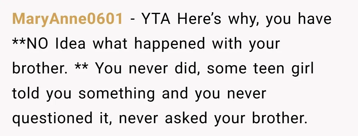 MaryAnne0601 − YTA Here’s why, you have **NO Idea what happened with your brother. ** You never did, some teen girl told you something and you never questioned it, never...