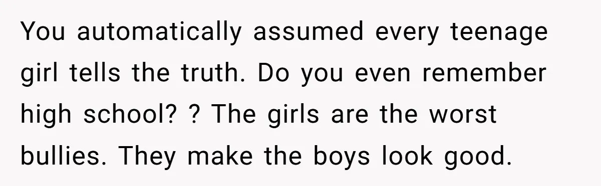 You automatically assumed every teenage girl tells the truth. Do you even remember high school? ? The girls are the worst bullies. They make the boys look good.