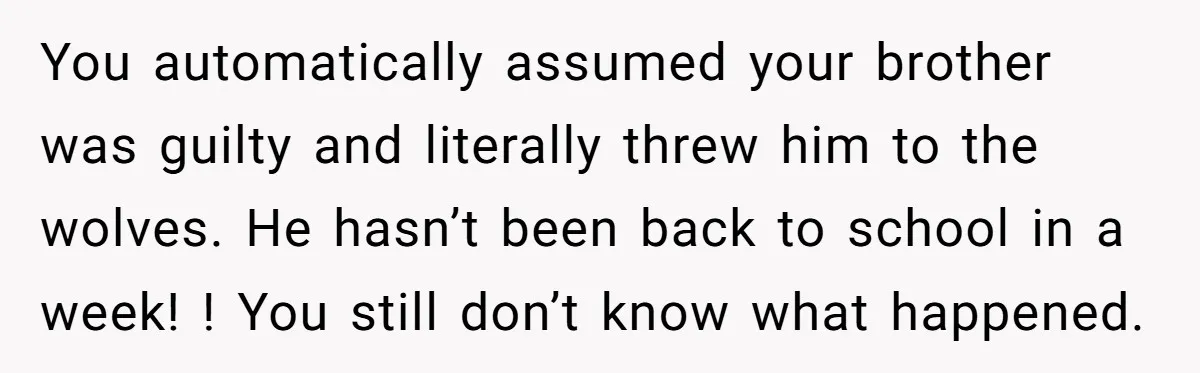 You automatically assumed your brother was guilty and literally threw him to the wolves. He hasn’t been back to school in a week! ! You still don’t know what happened.
