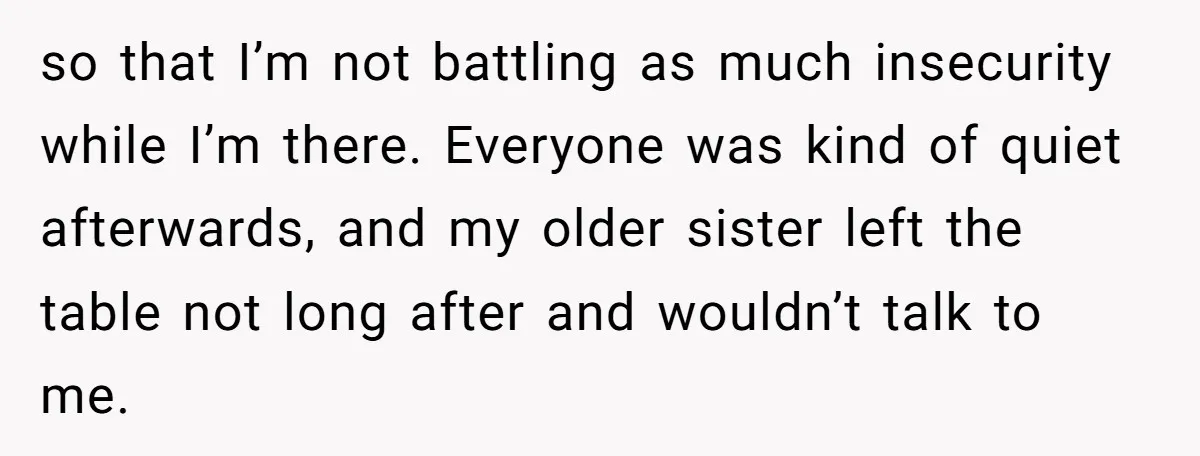 so that I’m not battling as much insecurity while I’m there. Everyone was kind of quiet afterwards, and my older sister left the table not long after and wouldn’t talk...