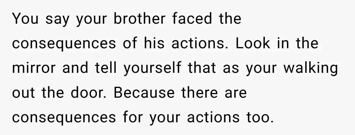 You say your brother faced the consequences of his actions. Look in the mirror and tell yourself that as your walking out the door. Because there are consequences for your...