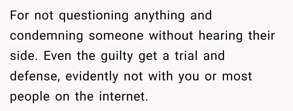 For not questioning anything and condemning someone without hearing their side. Even the guilty get a trial and defense, evidently not with you or most people on the internet.