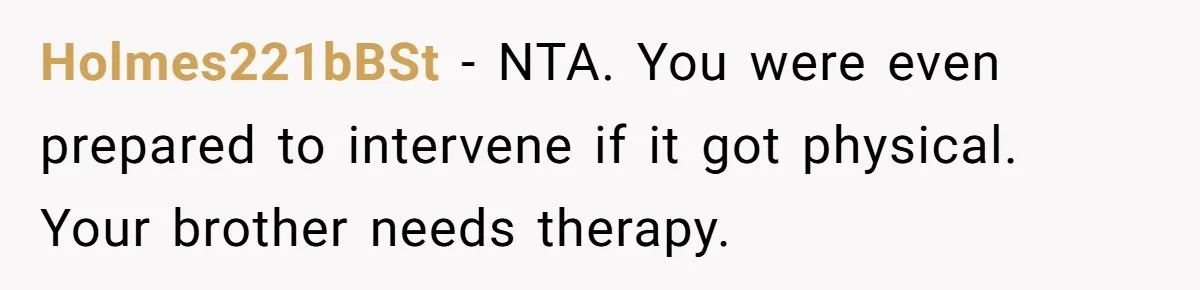 Holmes221bBSt − NTA. You were even prepared to intervene if it got physical. Your brother needs therapy.