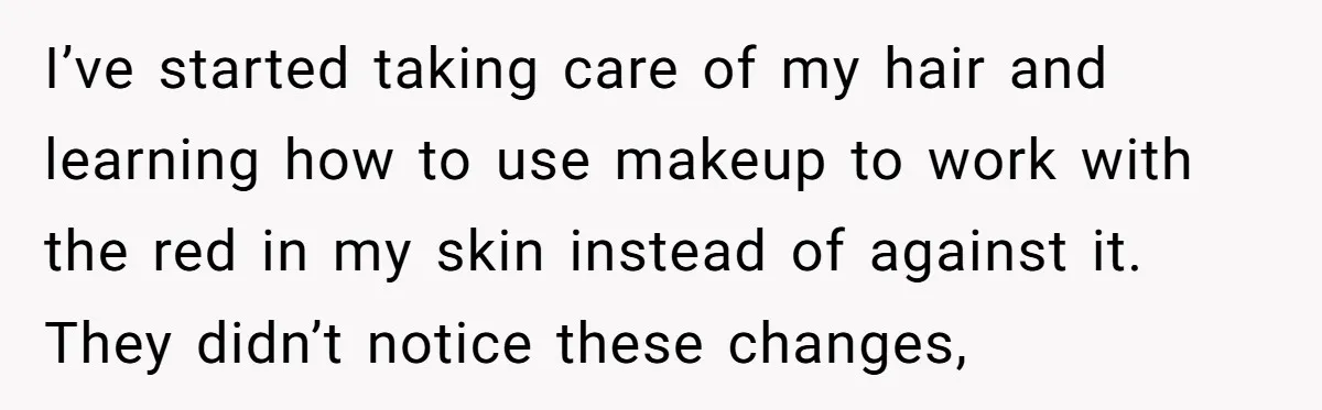 I’ve started taking care of my hair and learning how to use makeup to work with the red in my skin instead of against it. They didn’t notice these changes,