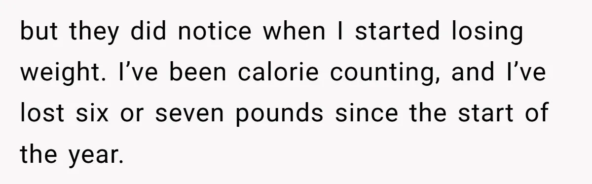 but they did notice when I started losing weight. I’ve been calorie counting, and I’ve lost six or seven pounds since the start of the year.