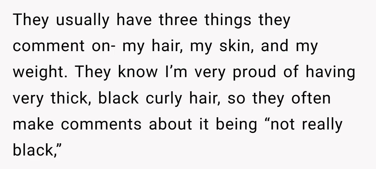 They usually have three things they comment on- my hair, my skin, and my weight. They know I’m very proud of having very thick, black curly hair, so they often...