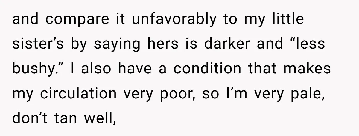and compare it unfavorably to my little sister’s by saying hers is darker and “less bushy.” I also have a condition that makes my circulation very poor, so I’m very...