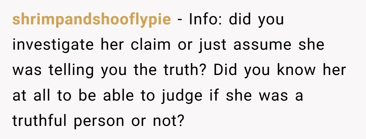 shrimpandshooflypie − Info: did you investigate her claim or just assume she was telling you the truth? Did you know her at all to be able to judge if she...