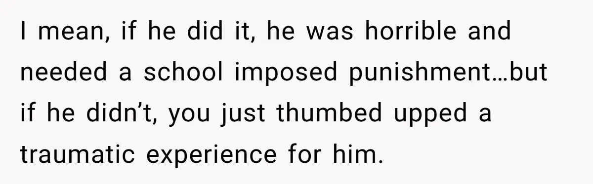 I mean, if he did it, he was horrible and needed a school imposed punishment…but if he didn’t, you just thumbed upped a traumatic experience for him.