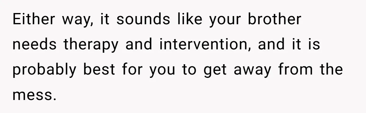 Either way, it sounds like your brother needs therapy and intervention, and it is probably best for you to get away from the mess.
