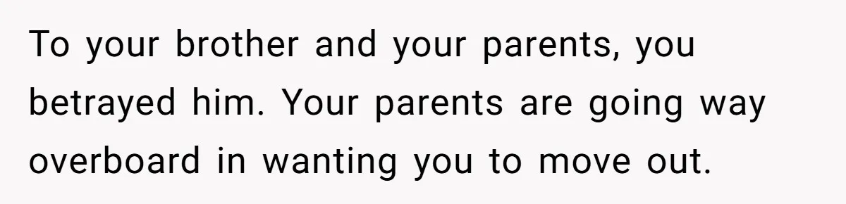 To your brother and your parents, you betrayed him. Your parents are going way overboard in wanting you to move out.
