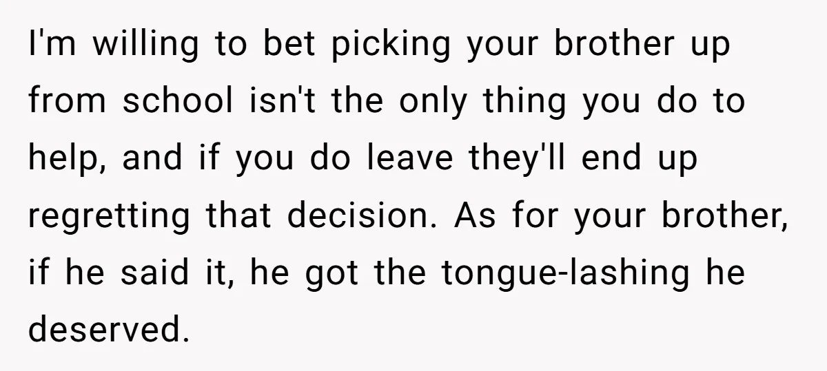 I'm willing to bet picking your brother up from school isn't the only thing you do to help, and if you do leave they'll end up regretting that decision. As...