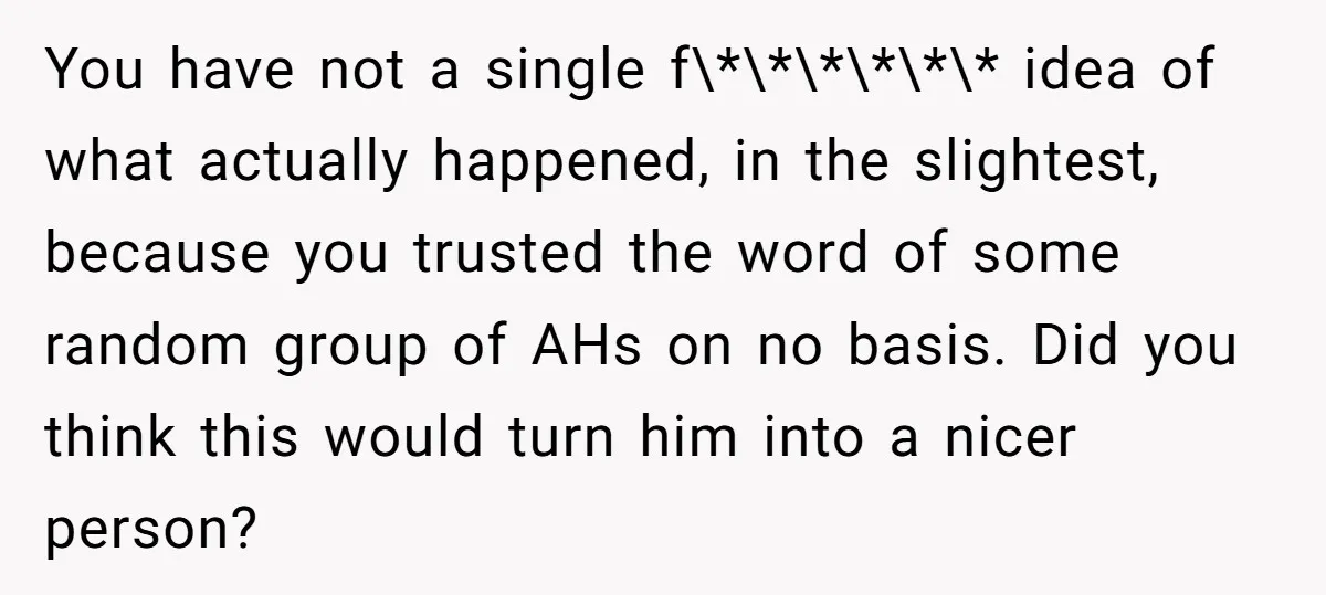 You have not a single f\*\*\*\*\*\* idea of what actually happened, in the slightest, because you trusted the word of some random group of AHs on no basis. Did you...