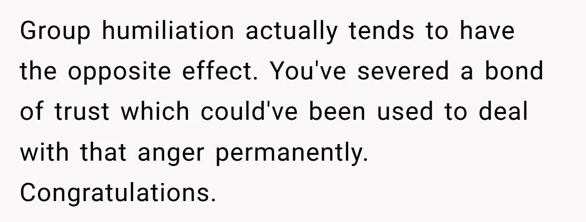 Group humiliation actually tends to have the opposite effect. You've severed a bond of trust which could've been used to deal with that anger permanently. Congratulations.