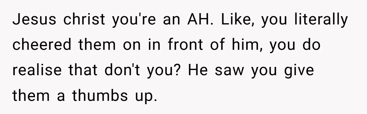 Jesus christ you're an AH. Like, you literally cheered them on in front of him, you do realise that don't you? He saw you give them a thumbs up.