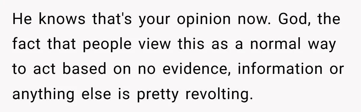 He knows that's your opinion now. God, the fact that people view this as a normal way to act based on no evidence, information or anything else is pretty revolting.