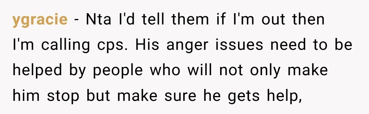 ygracie − Nta I'd tell them if I'm out then I'm calling cps. His anger issues need to be helped by people who will not only make him stop but...