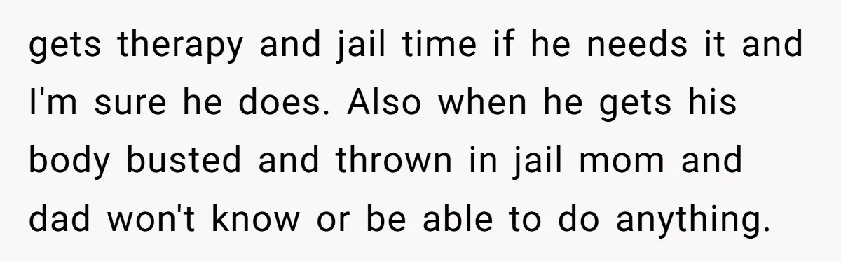 gets therapy and jail time if he needs it and I'm sure he does. Also when he gets his body busted and thrown in jail mom and dad won't know...