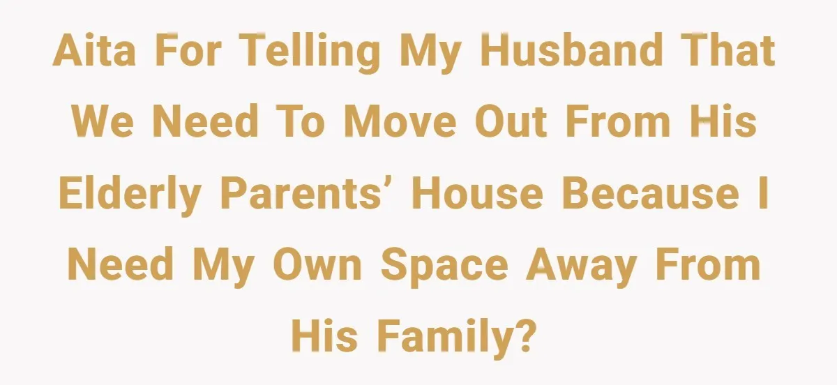 AITA for telling my husband that we need to move out from his elderly parents’ house because I need my own space away from his family?