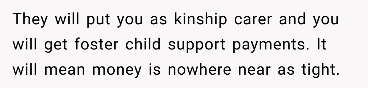 They will put you as kinship carer and you will get foster child support payments. It will mean money is nowhere near as tight.