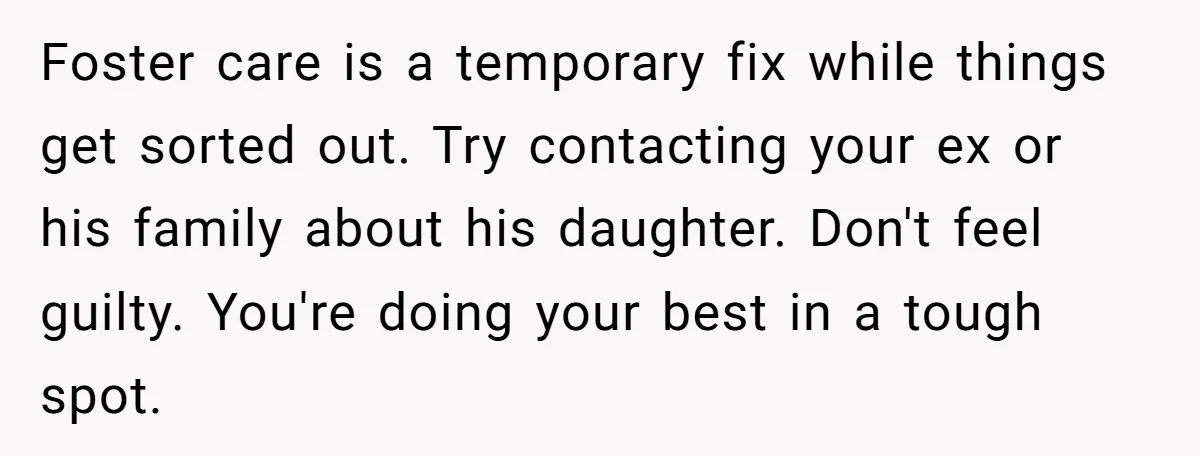 Foster care is a temporary fix while things get sorted out. Try contacting your ex or his family about his daughter. Don't feel guilty. You're doing your best in a...