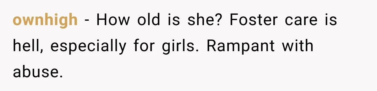 ownhigh − How old is she? Foster care is hell, especially for girls. Rampant with abuse.