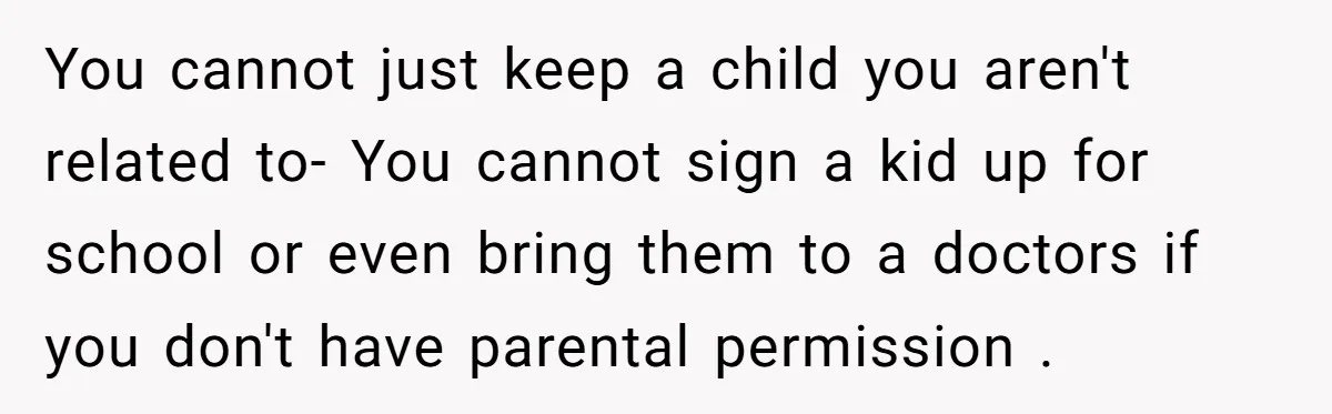 You cannot just keep a child you aren't related to- You cannot sign a kid up for school or even bring them to a doctors if you don't have parental...